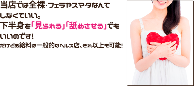 当店では全裸・フェラやスマタなんてしなくていい。 下半身を「見られる」「舐めさせる」でもいいのです！だけどお給料は一般的なヘルス店、それ以上も可能！