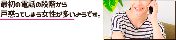 最初の電話の段階から戸惑ってしまう女性が多いようです。