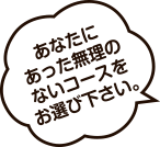 あなたにあった無理のないコースをお選び下さい。