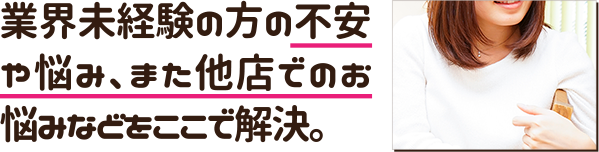 業界未経験の方の不安や悩み、また他店でのお悩みなどをここで解決。